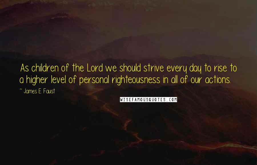 James E. Faust Quotes: As children of the Lord we should strive every day to rise to a higher level of personal righteousness in all of our actions.