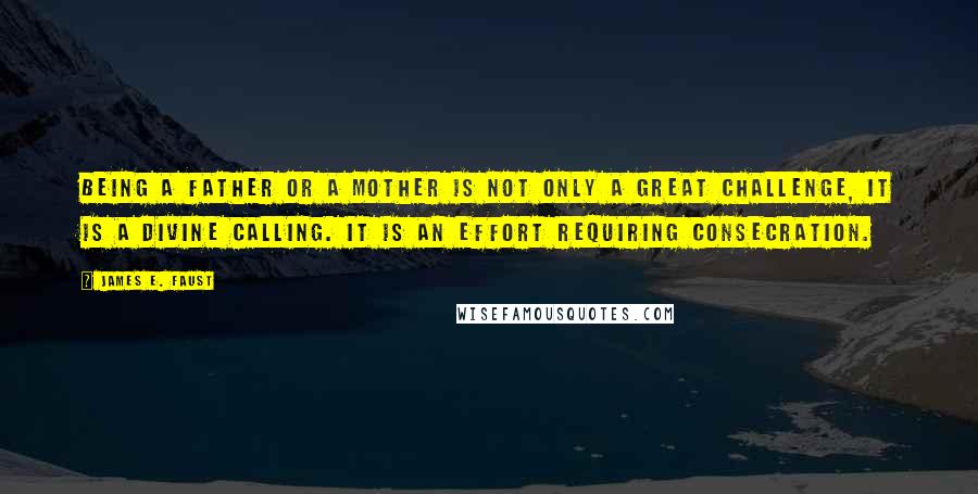 James E. Faust Quotes: Being a father or a mother is not only a great challenge, it is a divine calling. It is an effort requiring consecration.