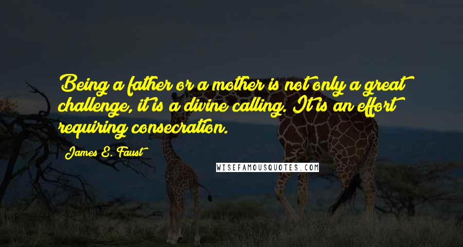 James E. Faust Quotes: Being a father or a mother is not only a great challenge, it is a divine calling. It is an effort requiring consecration.