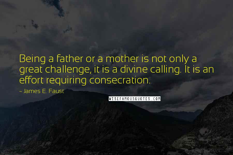 James E. Faust Quotes: Being a father or a mother is not only a great challenge, it is a divine calling. It is an effort requiring consecration.