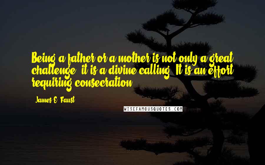 James E. Faust Quotes: Being a father or a mother is not only a great challenge, it is a divine calling. It is an effort requiring consecration.