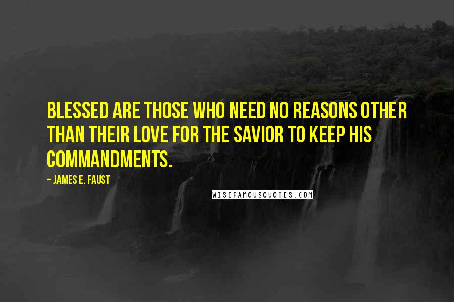 James E. Faust Quotes: Blessed are those who need no reasons other than their love for the Savior to keep his commandments.