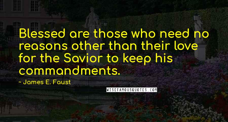 James E. Faust Quotes: Blessed are those who need no reasons other than their love for the Savior to keep his commandments.