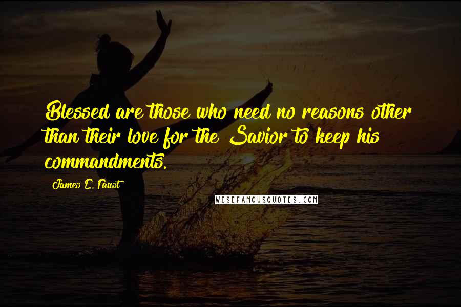 James E. Faust Quotes: Blessed are those who need no reasons other than their love for the Savior to keep his commandments.