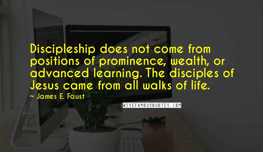 James E. Faust Quotes: Discipleship does not come from positions of prominence, wealth, or advanced learning. The disciples of Jesus came from all walks of life.