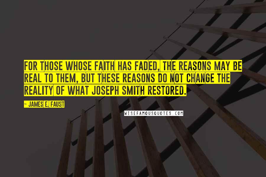 James E. Faust Quotes: For those whose faith has faded, the reasons may be real to them, but these reasons do not change the reality of what Joseph Smith restored.