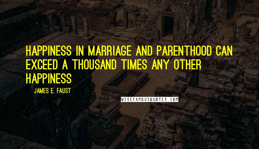 James E. Faust Quotes: Happiness in marriage and parenthood can exceed a thousand times any other happiness