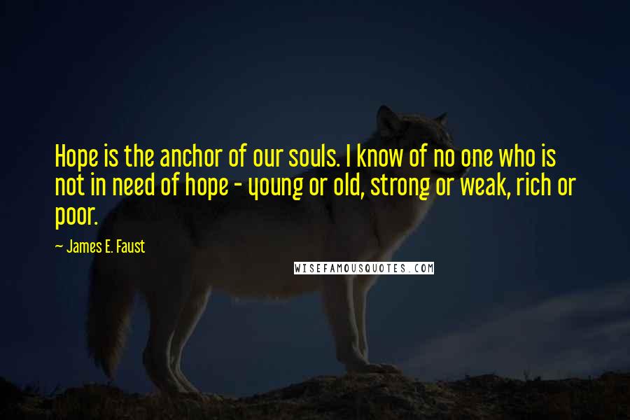 James E. Faust Quotes: Hope is the anchor of our souls. I know of no one who is not in need of hope - young or old, strong or weak, rich or poor.