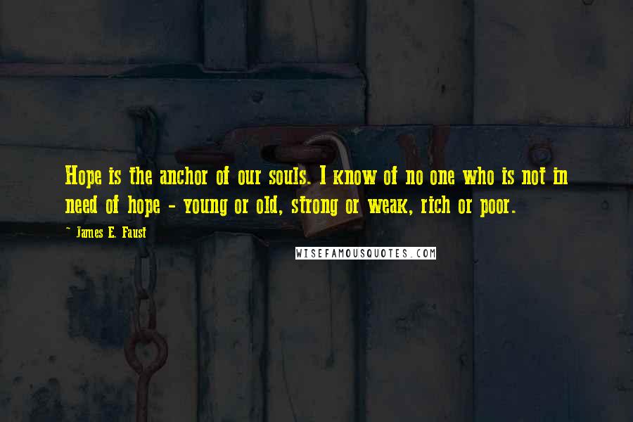 James E. Faust Quotes: Hope is the anchor of our souls. I know of no one who is not in need of hope - young or old, strong or weak, rich or poor.