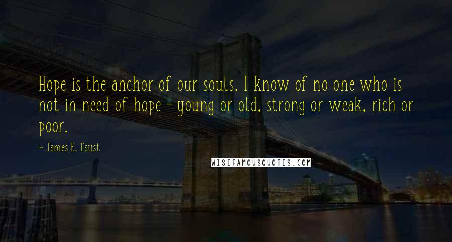 James E. Faust Quotes: Hope is the anchor of our souls. I know of no one who is not in need of hope - young or old, strong or weak, rich or poor.