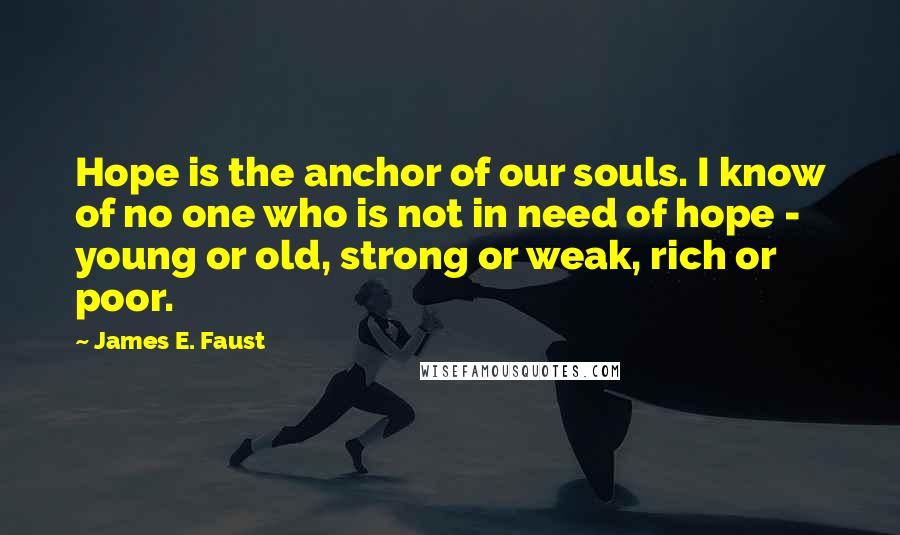 James E. Faust Quotes: Hope is the anchor of our souls. I know of no one who is not in need of hope - young or old, strong or weak, rich or poor.