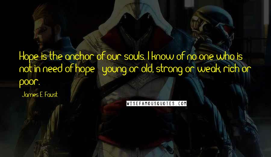 James E. Faust Quotes: Hope is the anchor of our souls. I know of no one who is not in need of hope - young or old, strong or weak, rich or poor.