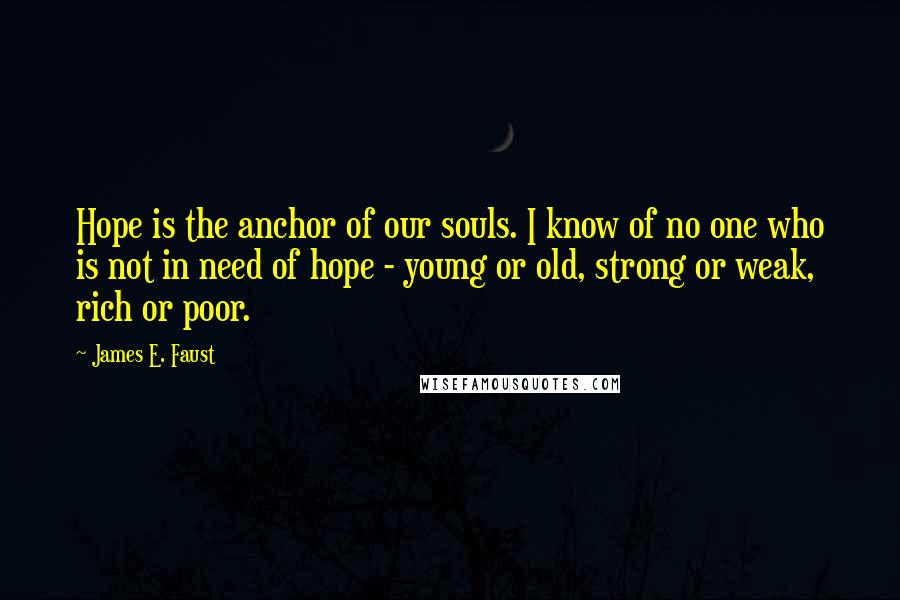 James E. Faust Quotes: Hope is the anchor of our souls. I know of no one who is not in need of hope - young or old, strong or weak, rich or poor.