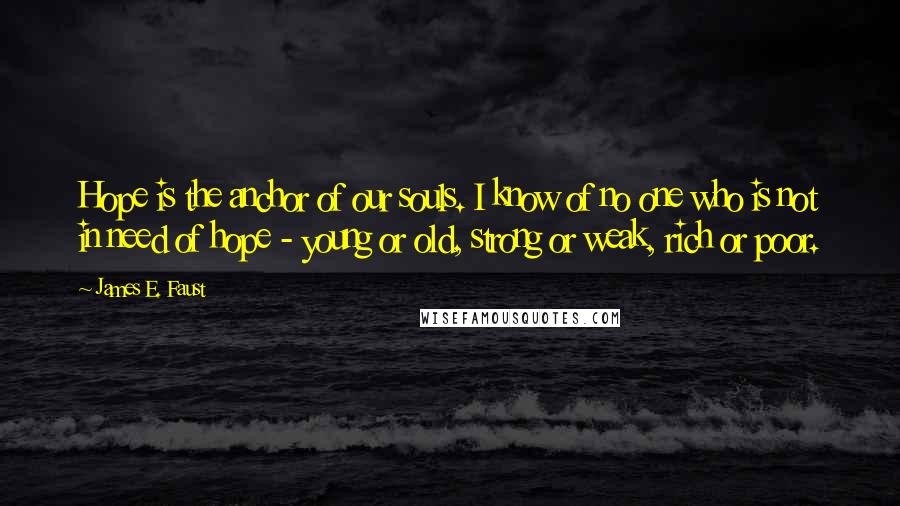 James E. Faust Quotes: Hope is the anchor of our souls. I know of no one who is not in need of hope - young or old, strong or weak, rich or poor.