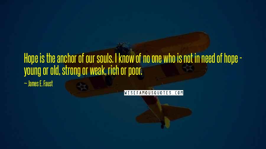 James E. Faust Quotes: Hope is the anchor of our souls. I know of no one who is not in need of hope - young or old, strong or weak, rich or poor.