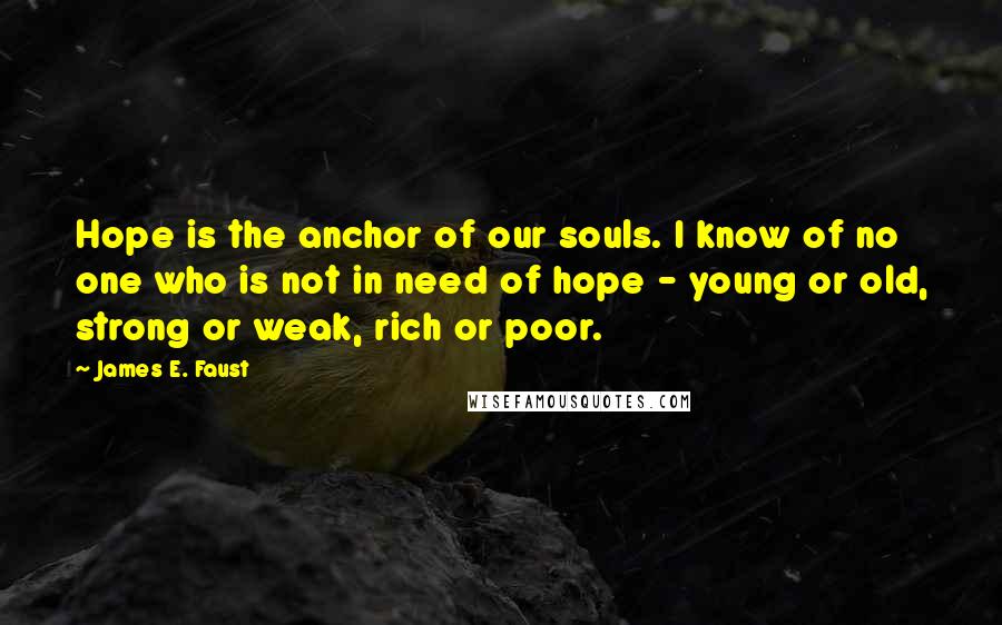 James E. Faust Quotes: Hope is the anchor of our souls. I know of no one who is not in need of hope - young or old, strong or weak, rich or poor.