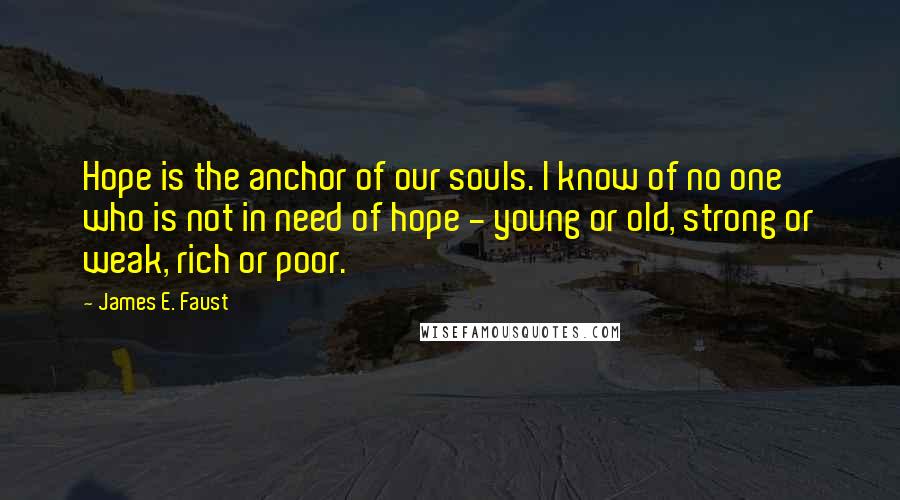 James E. Faust Quotes: Hope is the anchor of our souls. I know of no one who is not in need of hope - young or old, strong or weak, rich or poor.