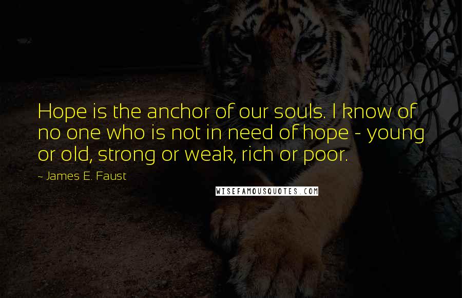 James E. Faust Quotes: Hope is the anchor of our souls. I know of no one who is not in need of hope - young or old, strong or weak, rich or poor.