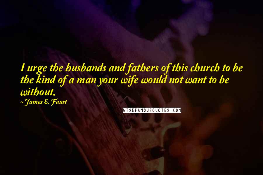 James E. Faust Quotes: I urge the husbands and fathers of this church to be the kind of a man your wife would not want to be without.