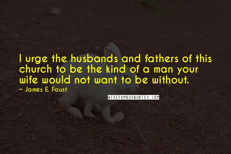 James E. Faust Quotes: I urge the husbands and fathers of this church to be the kind of a man your wife would not want to be without.