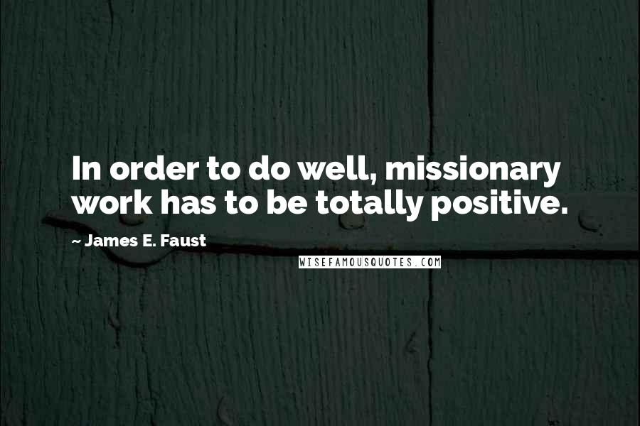 James E. Faust Quotes: In order to do well, missionary work has to be totally positive.