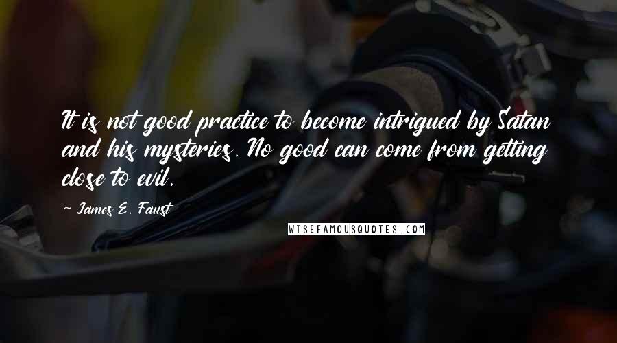 James E. Faust Quotes: It is not good practice to become intrigued by Satan and his mysteries. No good can come from getting close to evil.