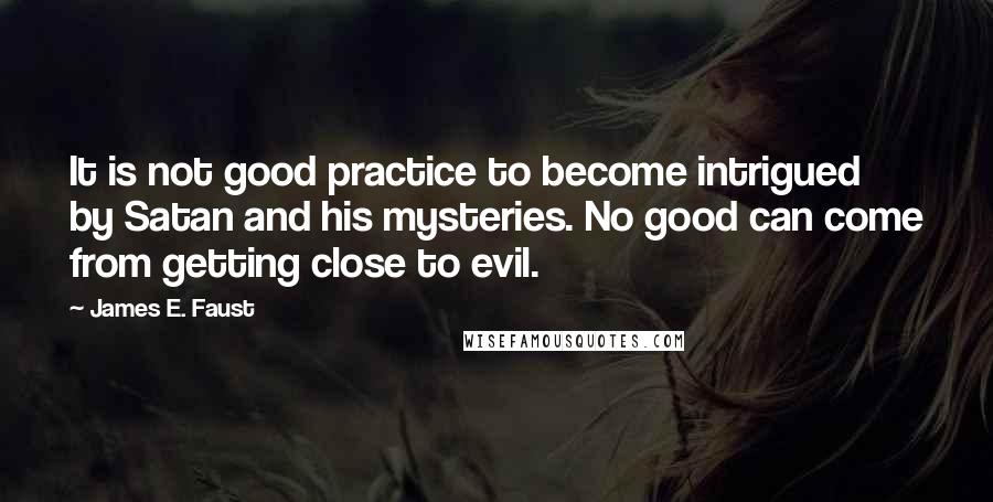 James E. Faust Quotes: It is not good practice to become intrigued by Satan and his mysteries. No good can come from getting close to evil.