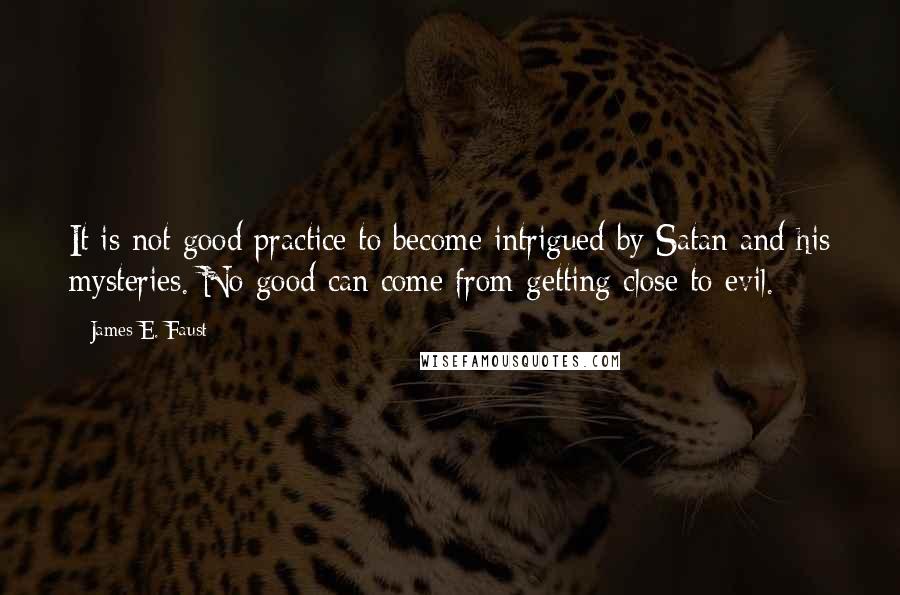 James E. Faust Quotes: It is not good practice to become intrigued by Satan and his mysteries. No good can come from getting close to evil.