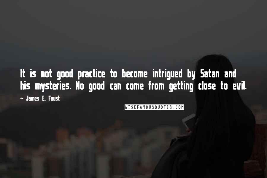 James E. Faust Quotes: It is not good practice to become intrigued by Satan and his mysteries. No good can come from getting close to evil.