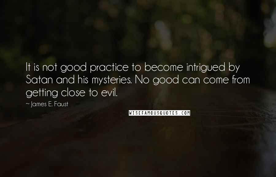 James E. Faust Quotes: It is not good practice to become intrigued by Satan and his mysteries. No good can come from getting close to evil.