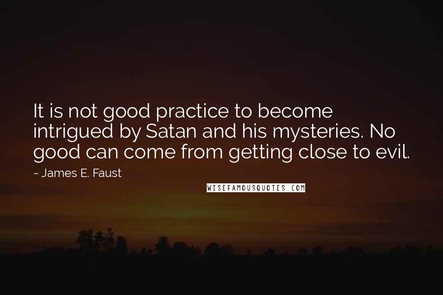 James E. Faust Quotes: It is not good practice to become intrigued by Satan and his mysteries. No good can come from getting close to evil.