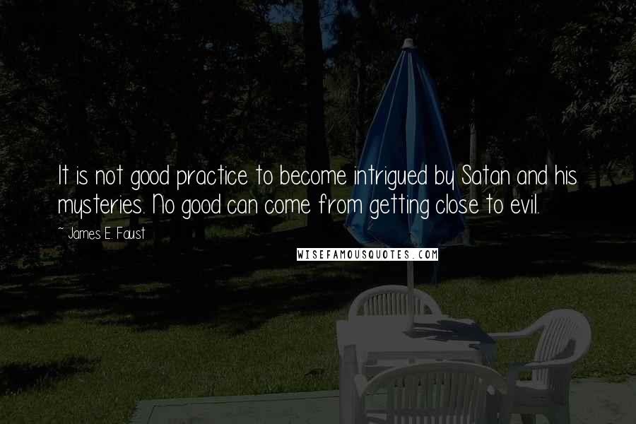 James E. Faust Quotes: It is not good practice to become intrigued by Satan and his mysteries. No good can come from getting close to evil.