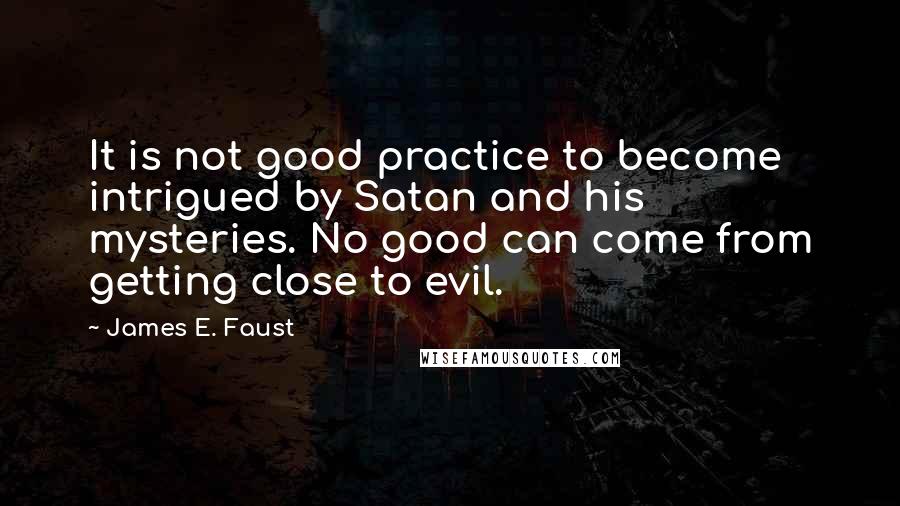 James E. Faust Quotes: It is not good practice to become intrigued by Satan and his mysteries. No good can come from getting close to evil.