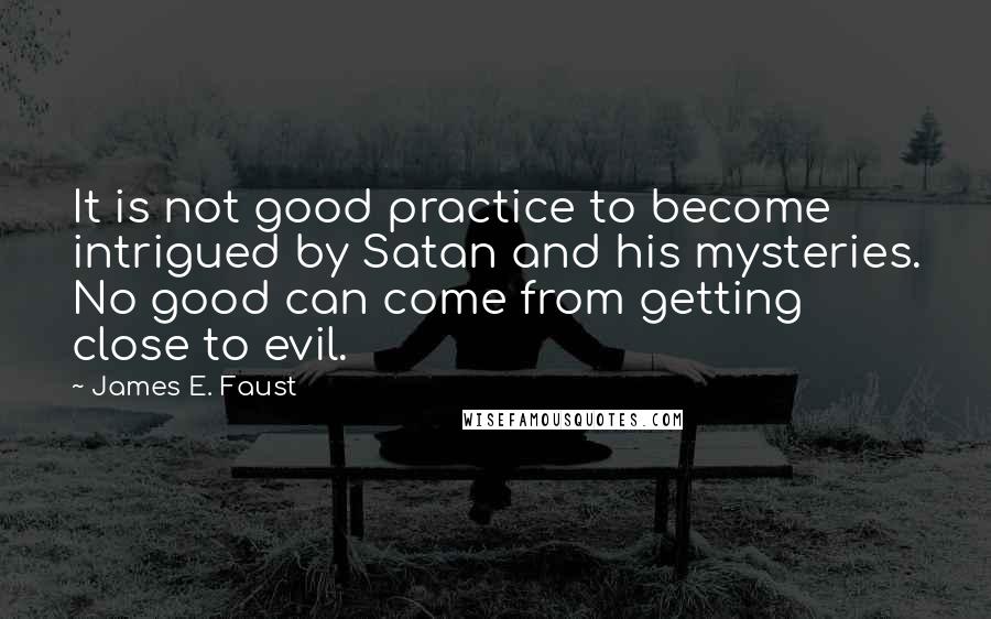 James E. Faust Quotes: It is not good practice to become intrigued by Satan and his mysteries. No good can come from getting close to evil.