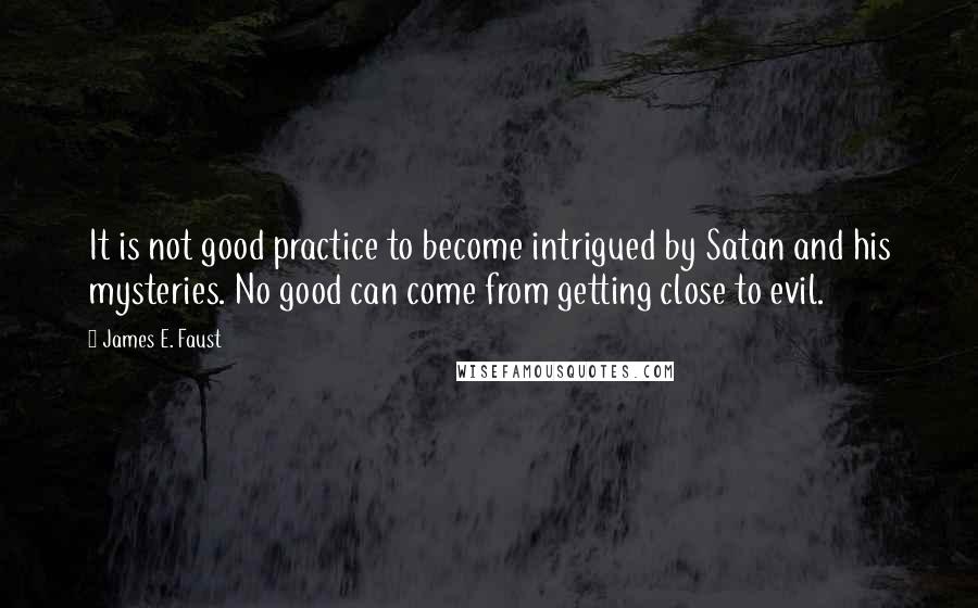 James E. Faust Quotes: It is not good practice to become intrigued by Satan and his mysteries. No good can come from getting close to evil.