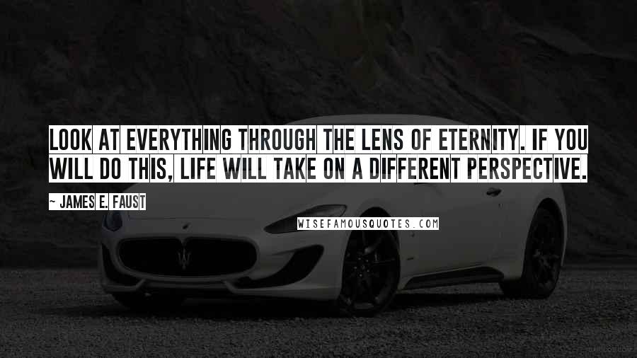 James E. Faust Quotes: Look at everything through the lens of eternity. If you will do this, life will take on a different perspective.
