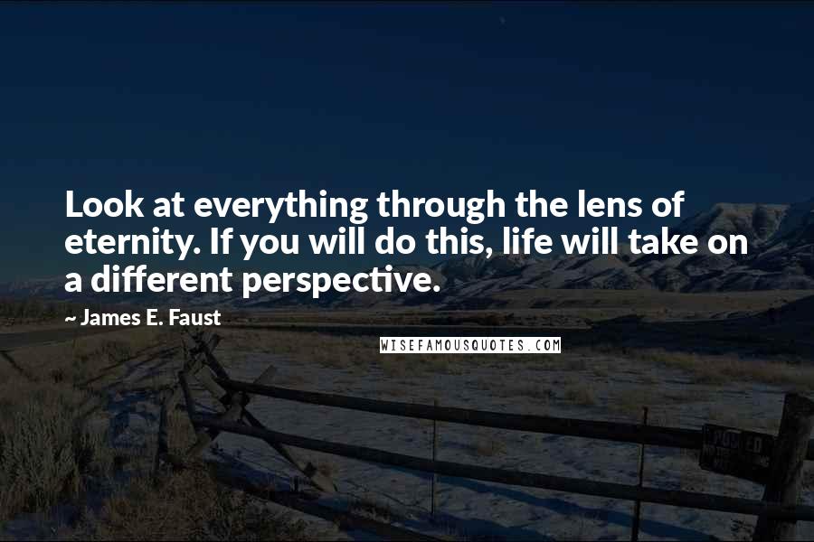 James E. Faust Quotes: Look at everything through the lens of eternity. If you will do this, life will take on a different perspective.