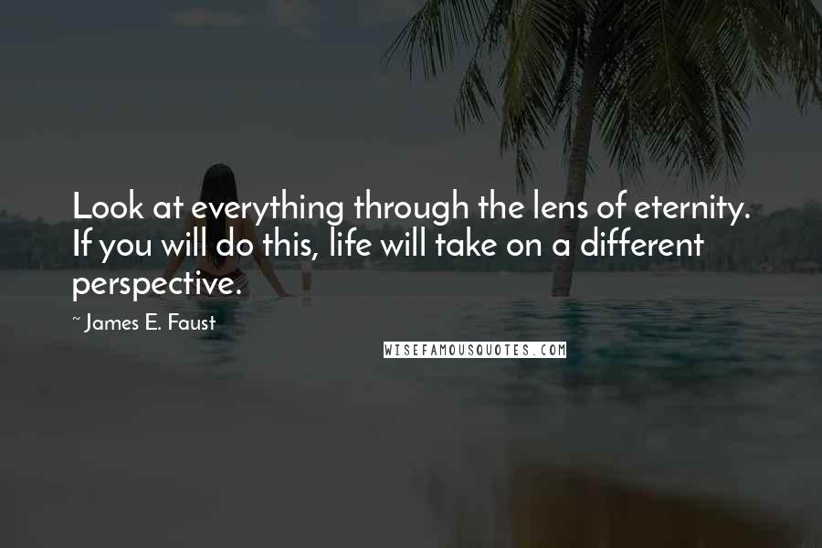 James E. Faust Quotes: Look at everything through the lens of eternity. If you will do this, life will take on a different perspective.