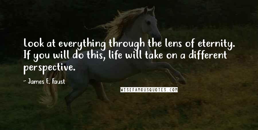 James E. Faust Quotes: Look at everything through the lens of eternity. If you will do this, life will take on a different perspective.