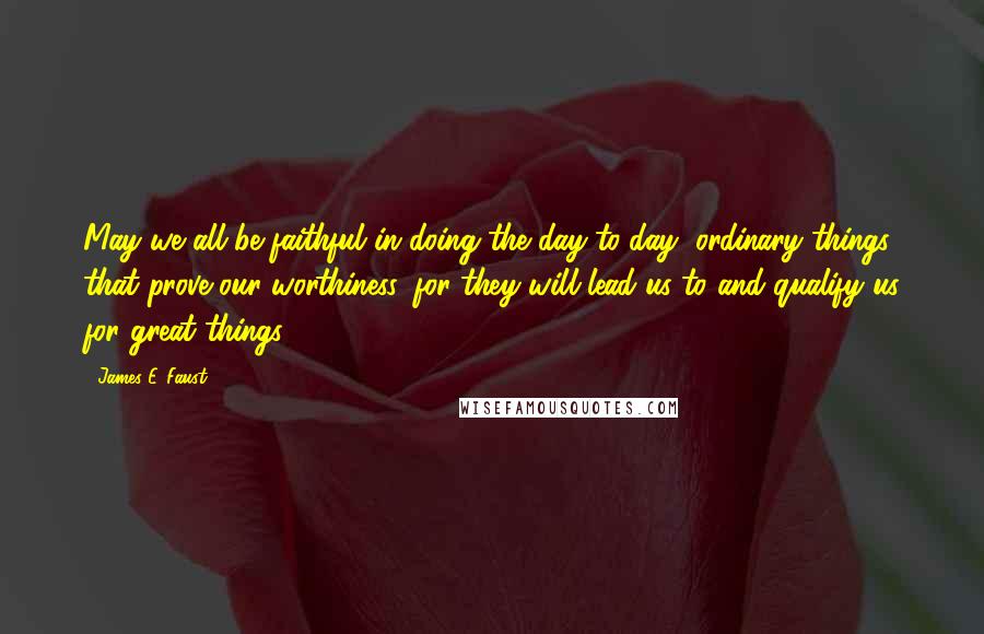 James E. Faust Quotes: May we all be faithful in doing the day-to-day, ordinary things that prove our worthiness, for they will lead us to and qualify us for great things.