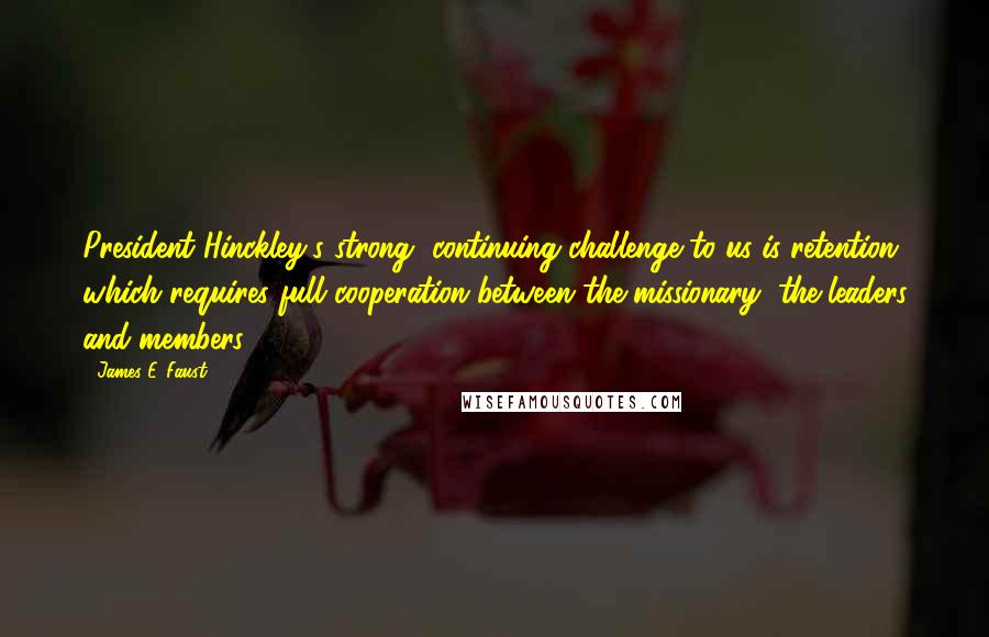 James E. Faust Quotes: President Hinckley's strong, continuing challenge to us is retention, which requires full cooperation between the missionary, the leaders and members.