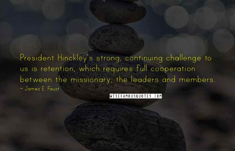 James E. Faust Quotes: President Hinckley's strong, continuing challenge to us is retention, which requires full cooperation between the missionary, the leaders and members.