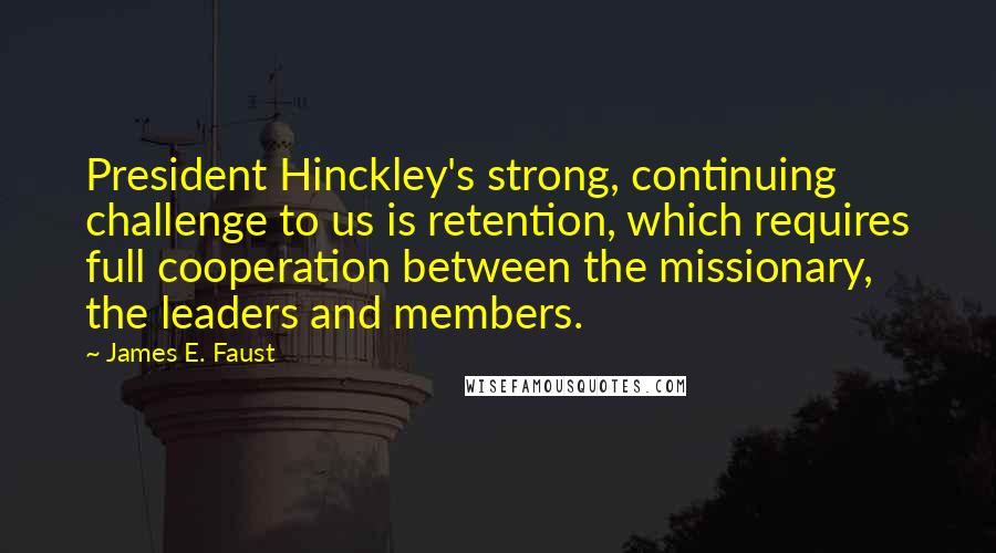 James E. Faust Quotes: President Hinckley's strong, continuing challenge to us is retention, which requires full cooperation between the missionary, the leaders and members.