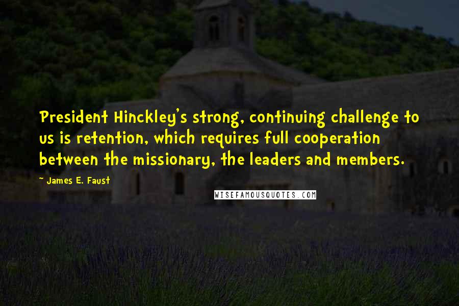 James E. Faust Quotes: President Hinckley's strong, continuing challenge to us is retention, which requires full cooperation between the missionary, the leaders and members.