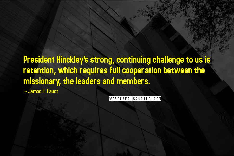 James E. Faust Quotes: President Hinckley's strong, continuing challenge to us is retention, which requires full cooperation between the missionary, the leaders and members.