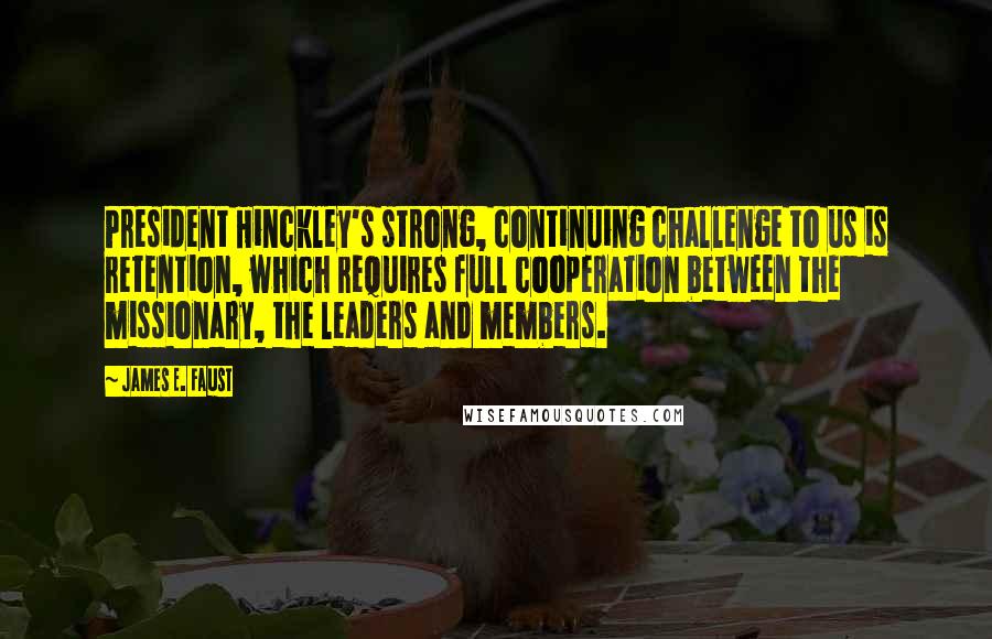 James E. Faust Quotes: President Hinckley's strong, continuing challenge to us is retention, which requires full cooperation between the missionary, the leaders and members.