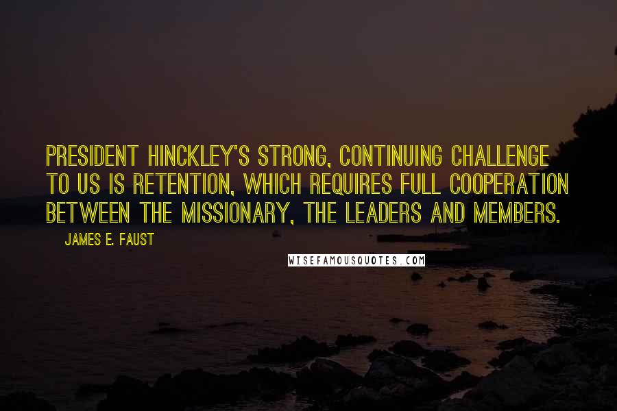 James E. Faust Quotes: President Hinckley's strong, continuing challenge to us is retention, which requires full cooperation between the missionary, the leaders and members.