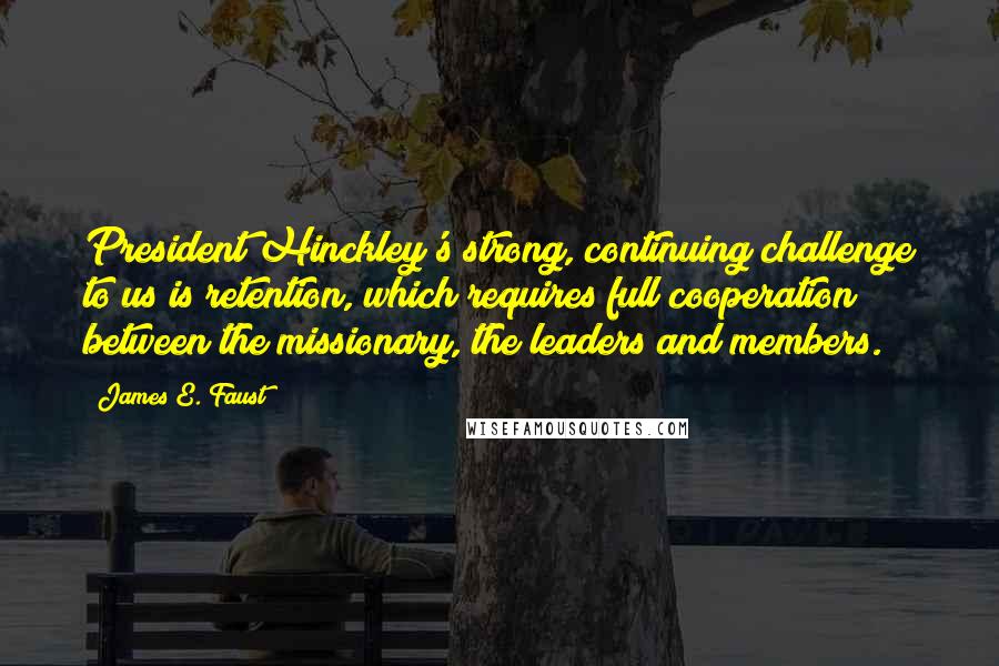 James E. Faust Quotes: President Hinckley's strong, continuing challenge to us is retention, which requires full cooperation between the missionary, the leaders and members.