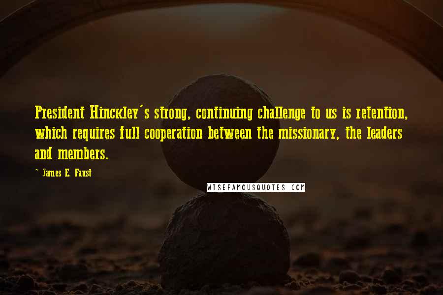 James E. Faust Quotes: President Hinckley's strong, continuing challenge to us is retention, which requires full cooperation between the missionary, the leaders and members.