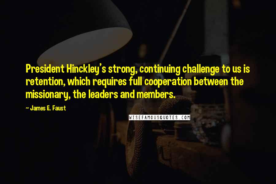 James E. Faust Quotes: President Hinckley's strong, continuing challenge to us is retention, which requires full cooperation between the missionary, the leaders and members.